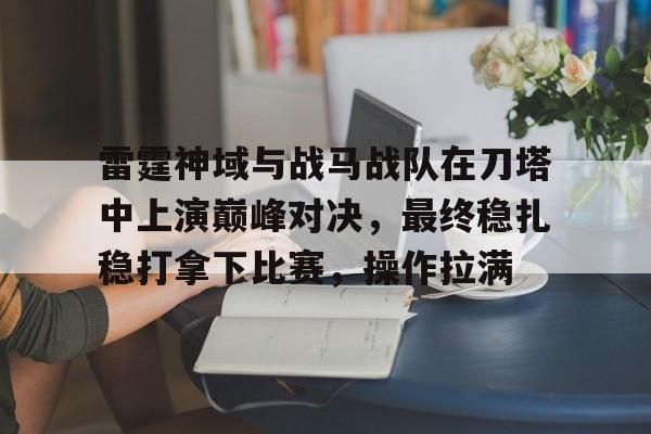 平博体育-雷霆神域与战马战队在刀塔中上演巅峰对决，最终稳扎稳打拿下比赛，操作拉满(飞虎雷霆之极战)