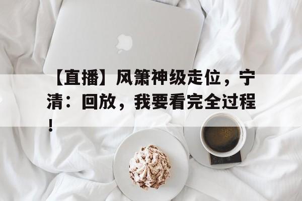 【直播】风箫神级走位，宁清：回放，我要看完全过程！的简单介绍